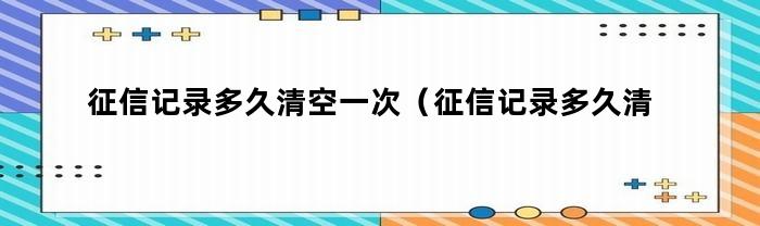 征信记录多久清空一次（征信记录多久清空一次算正常）