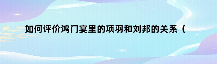 如何评价鸿门宴里的项羽和刘邦的关系（如何评价鸿门宴里的项羽和刘邦的故事）