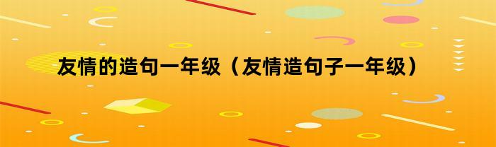友情的造句一年级（友情造句子一年级）
