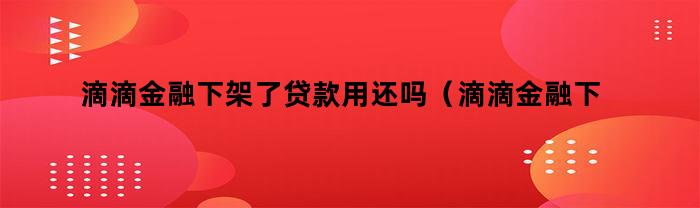 滴滴金融下架了贷款用还吗（滴滴金融下架了贷款用还吗现在）