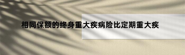 相同保额的终身重大疾病险比定期重大疾病险便宜吗（相同保额的终身重大疾病险比定期重大疾病险便宜对吗）