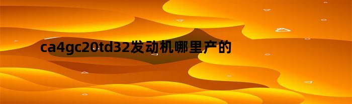 ca4gc20td32发动机哪里产的