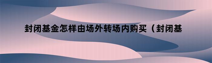 封闭基金怎样由场外转场内购买（封闭基金怎样由场外转场内买）