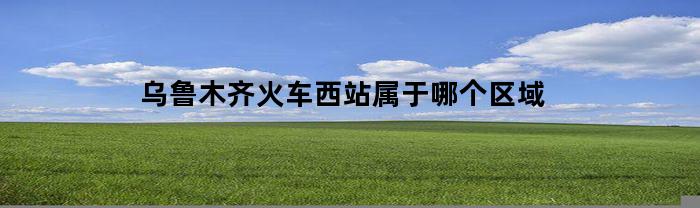 乌鲁木齐火车西站属于哪个区域