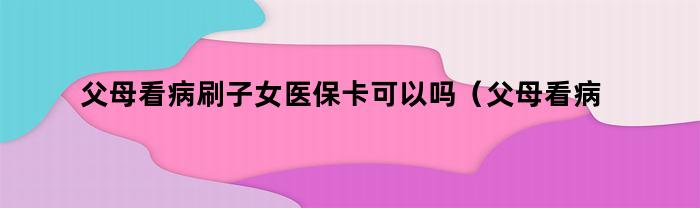 父母看病刷子女医保卡可以吗（父母看病刷子女医保卡可以吗报销吗）