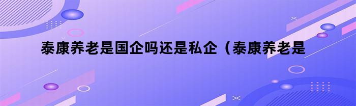 泰康养老是国企吗还是私企（泰康养老是国企吗还是央企）