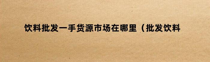 饮料批发一手货源市场在哪里(批发饮料市场哪里有)