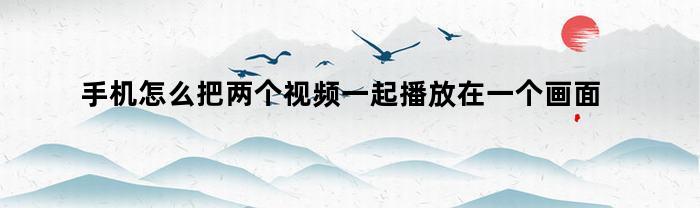 手机怎么把两个视频一起播放在一个画面上