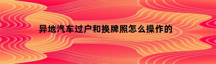 异地汽车过户和换牌照怎么操作的