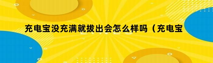 充电宝没充满就拔出会怎么样吗(充电宝没充满就拔掉会怎么样)
