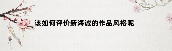 评价新海诚的作品风格：细腻唯美，情感深沉，充满温暖和希望。