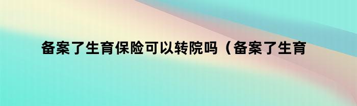 备案了生育保险可以转院吗（备案了生育保险可以转院吗怎么办）