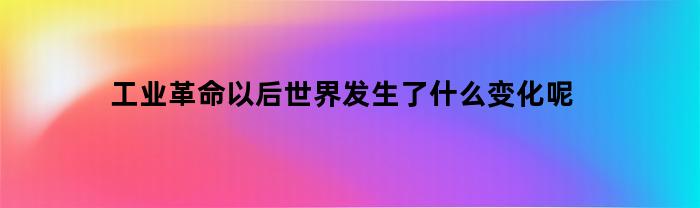 工业革命以后世界发生了什么变化呢