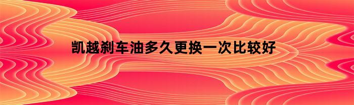 凯越刹车油多久更换一次比较好