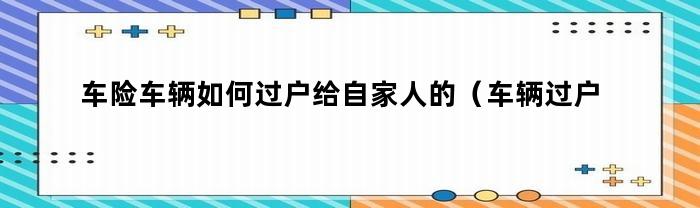 车险车辆如何过户给自家人的（车辆过户给家人保险怎么办）