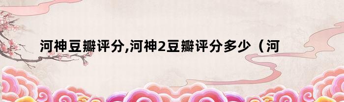 河神豆瓣评分,河神2豆瓣评分多少(河神二豆瓣评分)