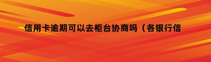 信用卡逾期可以去柜台协商吗（各银行信用卡逾期协商政策）