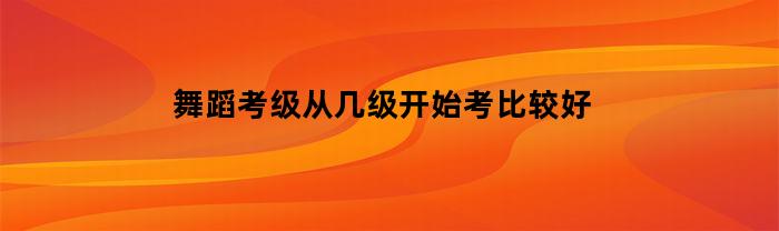 舞蹈考级从几级开始考比较好