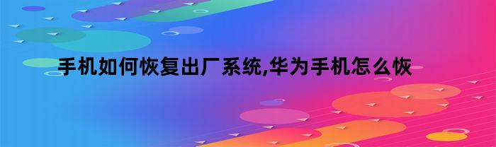 手机如何恢复出厂系统,华为手机怎么恢复原来的系统（华为手机怎样恢复出厂系统）