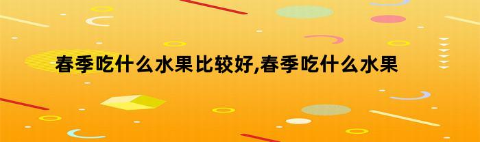 春季吃什么水果比较好,春季吃什么水果有助于孩子长高（春季小孩吃什么水果长高）