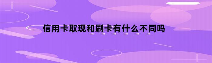 信用卡取现和刷卡有什么不同吗