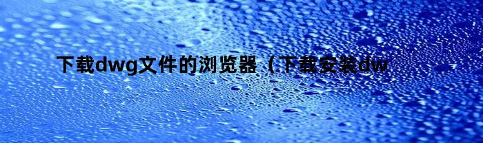 下载dwg文件的浏览器（下载安装dwg文件浏览器）