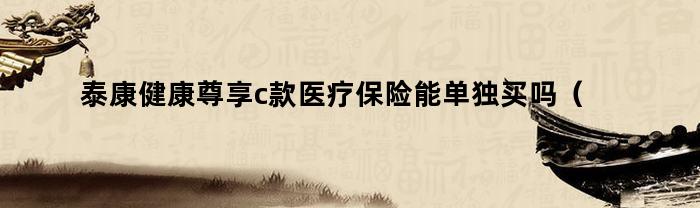 泰康健康尊享c款医疗保险能单独买吗（泰康健康尊享c是保证续保吗）