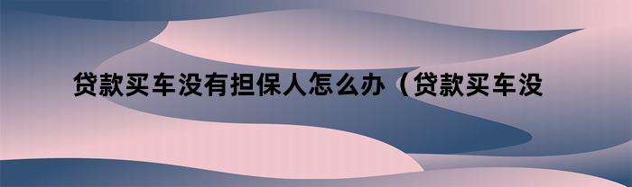 贷款买车没有担保人怎么办（贷款买车没有担保人怎么办理）