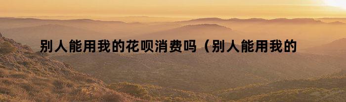 别人能用我的花呗消费吗（别人能用我的花呗消费吗安全吗）