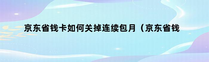 京东省钱卡如何关掉连续包月（京东省钱卡如何关掉连续包月服务）