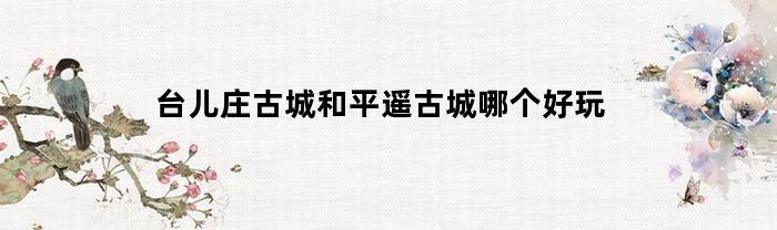 台儿庄古城与平遥古城：哪个更值得一游？