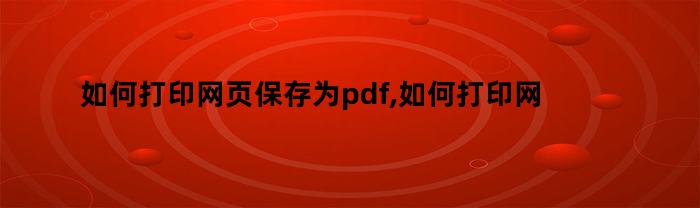 如何打印网页保存为pdf,如何打印网页上的文档内容（如何打印网页保存为pdf,如何打印网页上的文档）