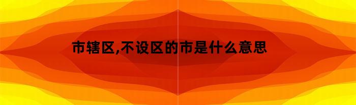 市辖区,不设区的市是什么意思