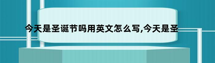 今天是圣诞节吗用英文怎么写,今天是圣诞节的英语（今天是圣诞节吗用英文怎么写,今天是圣诞节的英语翻译）