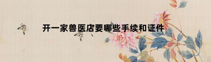 开一家兽医店要哪些手续和证件