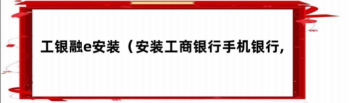 工银融e安装（安装工商银行手机银行,需要安装e）