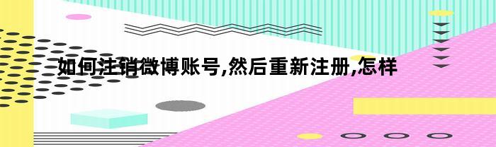 如何注销微博账号,然后重新注册,怎样注册新的微信号（如何注销微博账号,然后重新注册,怎样注册新的微信号码）