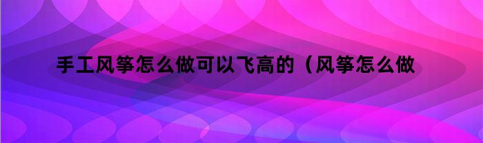 手工风筝怎么做可以飞高的（风筝怎么做飞得更高）