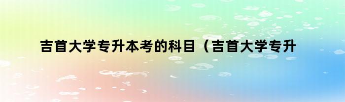 吉首大学专升本考的科目（吉首大学专升本的专业有哪些）