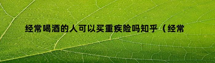 经常喝酒的人可以买重疾险吗知乎（经常喝酒的人可以买重疾险吗）