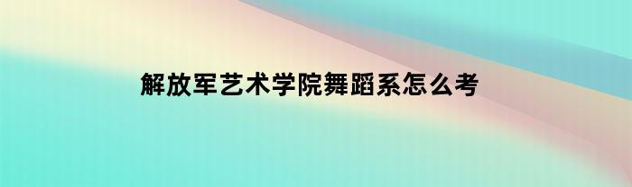 解放军艺术学院舞蹈系怎么考