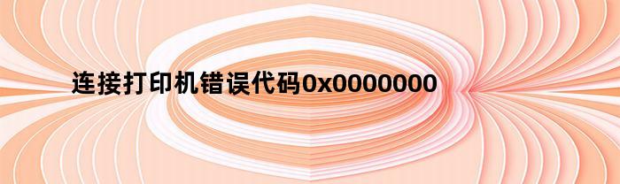 连接打印机错误代码0x0000000a（连接打印机错误0x000000a）