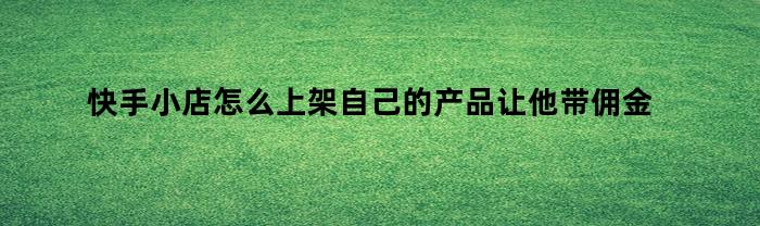 快手小店怎么上架自己的产品让他带佣金