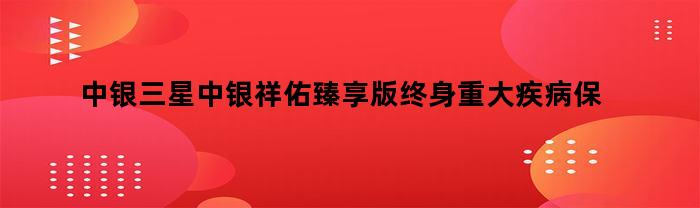 中银三星中银祥佑臻享版终身重大疾病保险（中银三星祥福终身重大疾病保险）