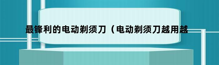 最锋利的电动剃须刀（电动剃须刀越用越锋利是为什么）