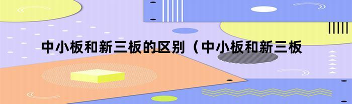中小板和新三板的区别（中小板和新三板的区别是什么）