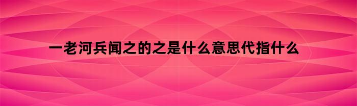 一老河兵闻之的之是什么意思代指什么
