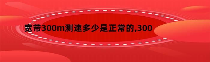 宽带300m测速多少是正常的,300m宽带测网速是多少兆的（300M宽带测速多少正常）
