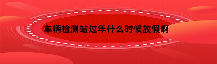 车辆检测站放假时间安排是怎样的呢？