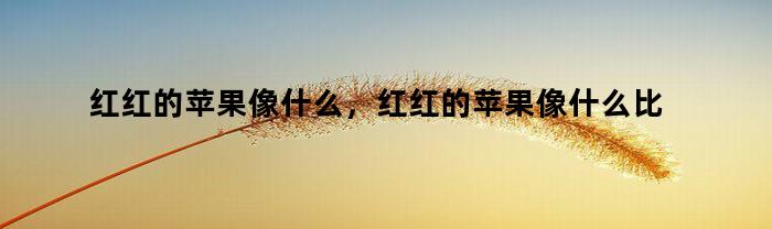 红红的苹果像什么,红红的苹果像什么比喻